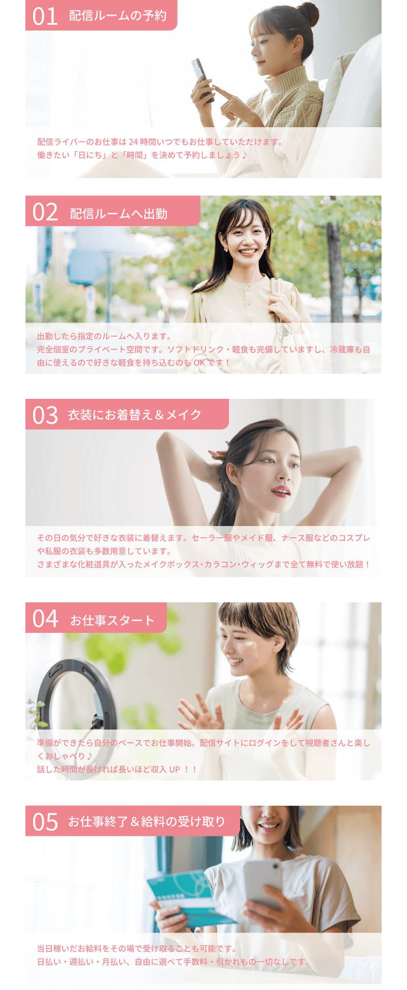 ライバーラビット薬院での1日の流れについて 配信ルームの予約/24時間いつでもお仕事できます！働きたい日にちと時間を決めて予約しよう♪・配信ルームへの出勤/出勤の日にルームへ入ります。完全個室のプライベート空間はソフトドリンクや軽食も完備してあります！・衣装にお着換え/その日の気分で好きな衣装に！コスプレもありますし自分の私服でもOK！化粧道具やカラコン、メイク道具も使い放題！・お仕事スタート/準備ができたら自分のペースでお仕事開始！話した時間が長いほど給料もアップ！・お給料受け取り/当日稼いだお金をその場で受け取ることも可能です。日払い、週払い、半月払い、月払いと自由に選べます！手数料や引かれ物は一切ありません！